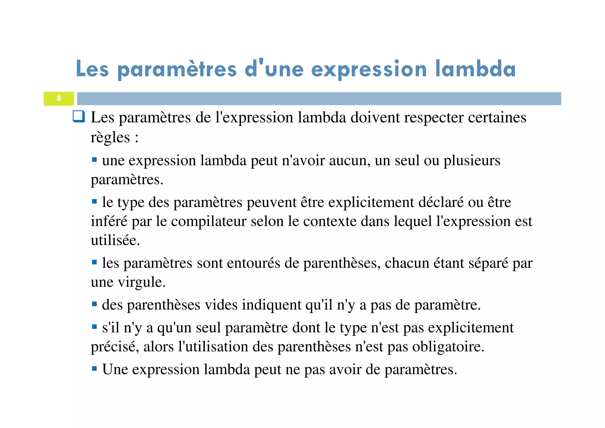 8
Les paramètres de l'expression lambda doivent respecter certaines
règles :
une expression lambda peut n'avoir aucun, un seul ou plusieurs
paramètres.
le type des paramètres peuvent être explicitement déclaré ou être
inféré par le compilateur selon le contexte dans lequel l'expression est
utilisée.
les paramètres sont entourés de parenthèses, chacun étant séparé par
une virgule.
des parenthèses vides indiquent qu'il n'y a pas de paramètre.
s'il n'y a qu'un seul paramètre dont le type n'est pas explicitement
précisé, alors l'utilisation des parenthèses n'est pas obligatoire.
Une expression lambda peut ne pas avoir de paramètres.
Les paramètres d'une expression lambda
 