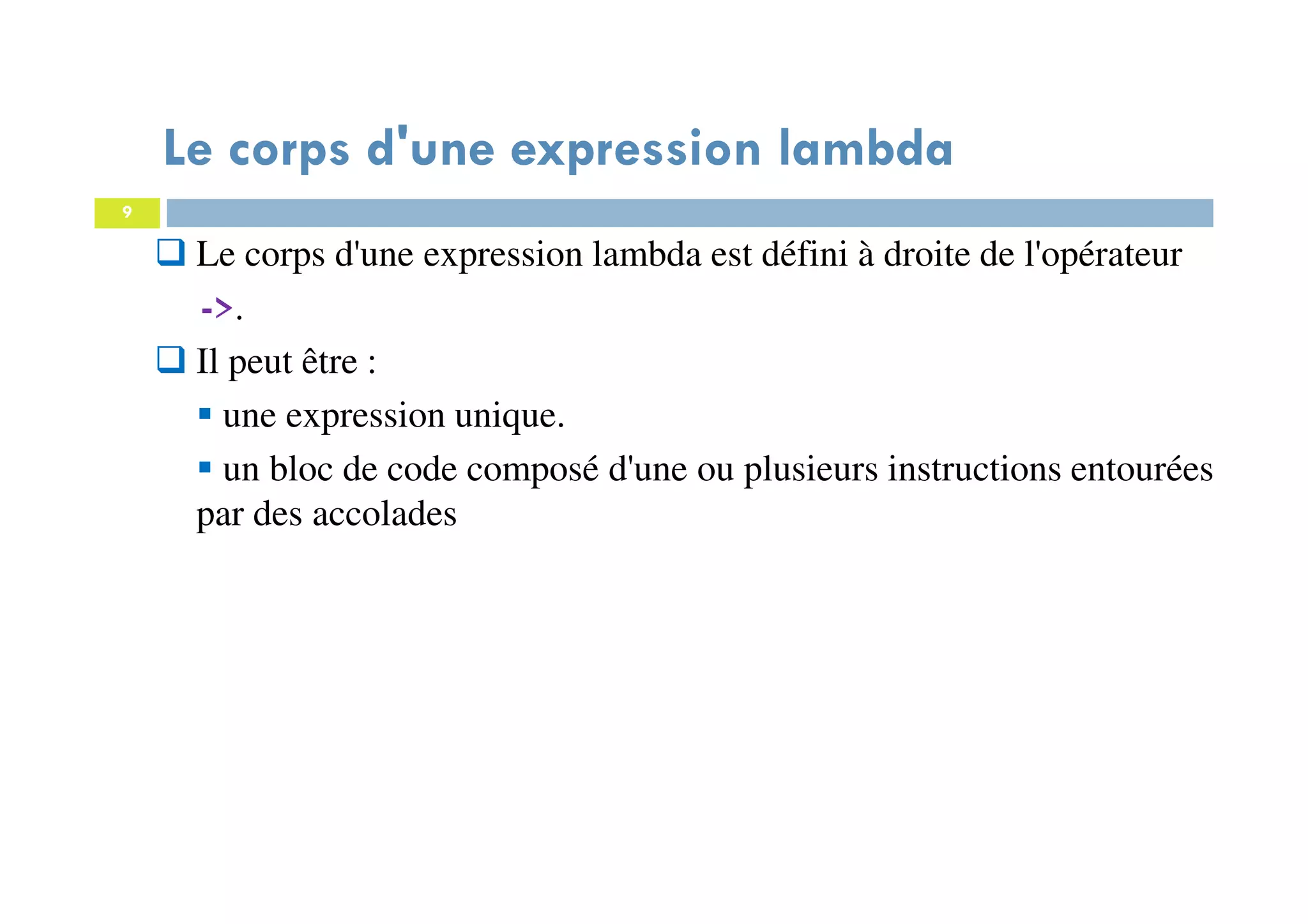 9
Le corps d'une expression lambda
Le corps d'une expression lambda est défini à droite de l'opérateur
->.
Il peut être :
une expression unique.
un bloc de code composé d'une ou plusieurs instructions entourées
par des accolades
 