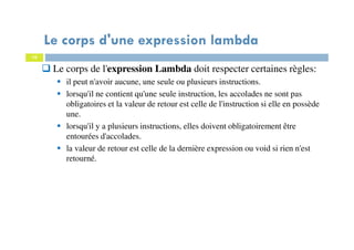 10
Le corps de l'expression Lambda doit respecter certaines règles:
il peut n'avoir aucune, une seule ou plusieurs instructions.
lorsqu'il ne contient qu'une seule instruction, les accolades ne sont pas
obligatoires et la valeur de retour est celle de l'instruction si elle en possède
une.
lorsqu'il y a plusieurs instructions, elles doivent obligatoirement être
entourées d'accolades.
la valeur de retour est celle de la dernière expression ou void si rien n'est
retourné.
Le corps d'une expression lambda
 