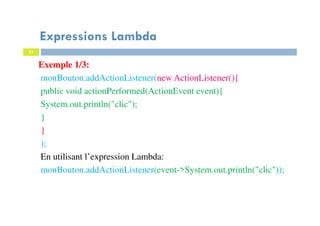 15
Expressions Lambda
Exemple 1/3:
monBouton.addActionListener(new ActionListener(){
public void actionPerformed(ActionEvent event){
System.out.println("clic");
}
}
);
En utilisant l’expression Lambda:
monBouton.addActionListener(event->System.out.println("clic"));
 