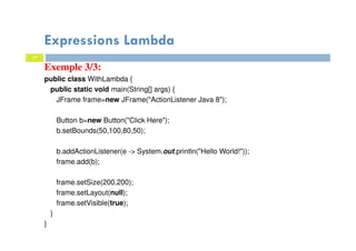 17
Expressions Lambda
Exemple 3/3:
public class WithLambda {
public static void main(String[] args) {
JFrame frame=new JFrame("ActionListener Java 8");
Button b=new Button("Click Here");
b.setBounds(50,100,80,50);
b.addActionListener(e -> System.out.println("Hello World!"));
frame.add(b);
frame.setSize(200,200);
frame.setLayout(null);
frame.setVisible(true);
}
}
 