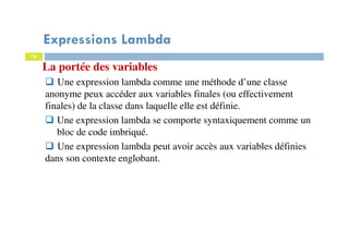 18
Expressions Lambda
La portée des variables
Une expression lambda comme une méthode d’une classe
anonyme peux accéder aux variables finales (ou effectivement
finales) de la classe dans laquelle elle est définie.
Une expression lambda se comporte syntaxiquement comme un
bloc de code imbriqué.
Une expression lambda peut avoir accès aux variables définies
dans son contexte englobant.
 