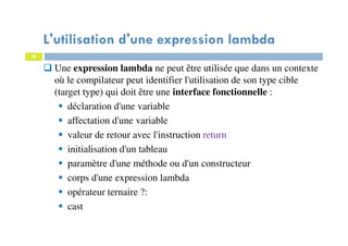 20
L'utilisation d'une expression lambda
Une expression lambda ne peut être utilisée que dans un contexte
où le compilateur peut identifier l'utilisation de son type cible
(target type) qui doit être une interface fonctionnelle :
déclaration d'une variable
affectation d'une variable
valeur de retour avec l'instruction return
initialisation d'un tableau
paramètre d'une méthode ou d'un constructeur
corps d'une expression lambda
opérateur ternaire ?:
cast
 