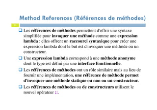 21
Method References (Références de méthodes)
Les références de méthodes permettent d'offrir une syntaxe
simplifiée pour invoquer une méthode comme une expression
lambda : elles offrent un raccourci syntaxique pour créer une
expression lambda dont le but est d'invoquer une méthode ou un
constructeur.
Une expression lambda correspond à une méthode anonyme
dont le type est défini par une interface fonctionnelle.
Les références de méthodes ont un rôle similaire mais au lieu de
fournir une implémentation, une référence de méthode permet
d'invoquer une méthode statique ou non ou un constructeur.
Les références de méthodes ou de constructeurs utilisent le
nouvel opérateur ::.
 
