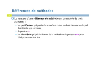 22
Références de méthodes
La syntaxe d'une référence de méthode est composée de trois
éléments :
un qualificateur qui précise le nom d'une classe ou d'une instance sur lequel
la méthode sera invoquée
l'opérateur ::
un identifiant qui précise le nom de la méthode ou l'opérateur new pour
désigner un constructeur
 