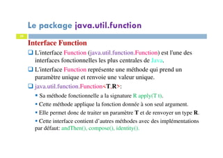 29
Interface Function
L'interface Function (java.util.function.Function) est l'une des
interfaces fonctionnelles les plus centrales de Java.
L'interface Function représente une méthode qui prend un
paramètre unique et renvoie une valeur unique.
java.util.function.Function<T,R>:
Sa méthode fonctionnelle a la signature R apply(T t).
Cette méthode applique la fonction donnée à son seul argument.
Elle permet donc de traiter un paramètre T et de renvoyer un type R.
Cette interface contient d’autres méthodes avec des implémentations
par défaut: andThen(), compose(), identity().
Le package java.util.function
 