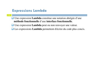 3
Expressions Lambda
Une expression Lambda constitue une notation abrégée d’une
méthode fonctionnelle d’une interface fonctionnelle.
Une expression Lambda peut ou non renvoyer une valeur.
Les expressions Lambda permettent d'écrire du code plus concis.
 