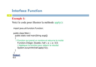 30
Exemple 1:
Voici le code pour illustrer la méthode apply():
Interface Function
import java.util.function.Function;
public class Main {
public static void main(String args[])
{
// Fonction qui prend un nombre et retourne la moitié
Function<Integer, Double> half = a -> a / 2.0;
// Appliquer la fonction pour obtenir le résultat
System.out.println(half.apply(12));
}
}
Output:
6.0
 