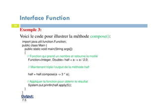 32
Exemple 3:
Voici le code pour illustrer la méthode compose():
import java.util.function.Function;
public class Main {
public static void main(String args[])
{
// Fonction qui prend un nombre et retourne la moitié
Function<Integer, Double> half = a -> a / 2.0;
// Maintenant triple l’output de la méthode half
half = half.compose(a -> 3 * a);
// Appliquer la fonction pour obtenir le résultat
System.out.println(half.apply(5));
}
}
Output:
7.5
Interface Function
 