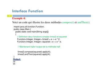 33
Exemple 4:
Voici un code qui illustre les deux méthodes compose() et andThen():
import java.util.function.Function;
public class Main {
public static void main(String args[])
{
// Définition deux fonctions simples times2 et squared
Function<Integer, Integer> times2 = e -> e * 2;
Function<Integer, Integer> squared = e -> e * e;
// Maintenant triple l’output de la méthode half
times2.compose(squared).apply(4);
times2.andThen(squared).apply(4);
}
Output:
32
64
Interface Function
 