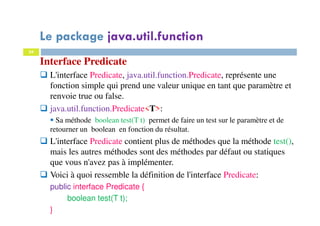 34
Interface Predicate
L'interface Predicate, java.util.function.Predicate, représente une
fonction simple qui prend une valeur unique en tant que paramètre et
renvoie true ou false.
java.util.function.Predicate<T>:
Sa méthode boolean test(T t) permet de faire un test sur le paramètre et de
retourner un boolean en fonction du résultat.
L'interface Predicate contient plus de méthodes que la méthode test(),
mais les autres méthodes sont des méthodes par défaut ou statiques
que vous n'avez pas à implémenter.
Voici à quoi ressemble la définition de l'interface Predicate:
public interface Predicate {
boolean test(T t);
}
Le package java.util.function
 