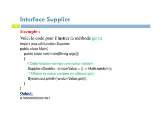 39
Interface Supplier
Exemple :
Voici le code pour illustrer la méthode get():
import java.util.function.Supplier;
public class Main{
public static void main(String args[])
{
// Cette fonction renvoie une valeur random.
Supplier<Double> randomValue = () -> Math.random();
// Afficher la valeur random en utilisant get()
System.out.println(randomValue.get());
}
}
Output:
0.5685808855697841
 