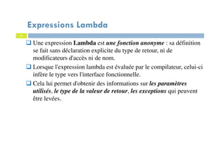 4
Expressions Lambda
Une expression Lambda est une fonction anonyme : sa définition
se fait sans déclaration explicite du type de retour, ni de
modificateurs d'accès ni de nom.
Lorsque l'expression lambda est évaluée par le compilateur, celui-ci
infère le type vers l'interface fonctionnelle.
Cela lui permet d'obtenir des informations sur les paramètres
utilisés, le type de la valeur de retour, les exceptions qui peuvent
être levées.
 