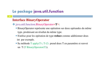 40
Interface BinaryOperator
java.util.function.BinaryOperator<T>:
BinaryOperator représente une opération sur deux opérandes du même
type, produisant un résultat du même type.
S'utilise pour les opération de type reduce comme additionner deux
int par exemple.
Sa méthode T apply(T t, T t2) prend deux T en paramètre et renvoi
un T (T BinaryOperator(T)).
Le package java.util.function
 