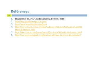 43
Références
1. Programmer en Java, Claude Delannoy, Eyrolles, 2016
2. http://blog.paumard.org/cours/java/
3. http://www.tutorialspoint.com/java/
4. https://www.oracle.com/webfolder/technetwork/tutorials/obe/java/Lambda-
QuickStart/index.html
5. https://docs.oracle.com/javase/tutorial/java/javaOO/methodreferences.html
6. https://www.geeksforgeeks.org/function-interface-in-java-with-examples/
 