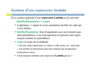 5
Syntaxe d'une expression lambda
La syntaxe générale d’une expression Lambda est la suivante:
(listeDesParamètres) -> corps;
L'opérateur -> sépare le ou les paramètres du bloc de code qui
va les utiliser.
listeDesParamètres: liste d’arguments avec un éventuel type,
entre parenthèses; si un seul argument est présent (sans type),
on peut omettre les parenthèses.
corps: le corps de la méthode:
soit une seule expression; sa valeur, si elle existe, est renvoyée.
soit un bloc d’instructions pouvant contenir une ou plusieurs
instructions return.
il faut toujours terminer une expression Lambda par un ';'
 