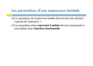 7
Les paramètres d'une expression lambda
Les paramètres de l'expression lambda doivent donc être déclarés
à gauche de l'opérateur ->.
Les paramètres d'une expression Lambda doivent correspondre à
ceux définis dans l'interface fonctionnelle.
 