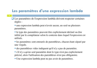 8
Les paramètres de l'expression lambda doivent respecter certaines
règles :
une expression lambda peut n'avoir aucun, un seul ou plusieurs
paramètres.
le type des paramètres peuvent être explicitement déclaré ou être
inféré par le compilateur selon le contexte dans lequel l'expression est
utilisée.
les paramètres sont entourés de parenthèses, chacun étant séparé par
une virgule.
des parenthèses vides indiquent qu'il n'y a pas de paramètre.
s'il n'y a qu'un seul paramètre dont le type n'est pas explicitement
précisé, alors l'utilisation des parenthèses n'est pas obligatoire.
Une expression lambda peut ne pas avoir de paramètres.
Les paramètres d'une expression lambda
 