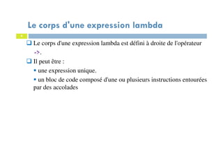9
Le corps d'une expression lambda
Le corps d'une expression lambda est défini à droite de l'opérateur
->.
Il peut être :
une expression unique.
un bloc de code composé d'une ou plusieurs instructions entourées
par des accolades
 
