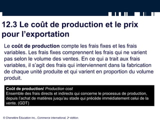 12.3 Le coût de production et le prix
pour l’exportation
Le coût de production compte les frais fixes et les frais
variables. Les frais fixes comprennent les frais qui ne varient
pas selon le volume des ventes. En ce qui a trait aux frais
variables, il s’agit des frais qui interviennent dans la fabrication
de chaque unité produite et qui varient en proportion du volume
produit.
  Coût de production/ Production cost
  Ensemble des frais directs et indirects qui concerne le processus de production,
  depuis l’achat de matières jusqu’au stade qui précède immédiatement celui de la
  vente. (GDT)


© Chenelère Éducation inc., Commerce international, 2e édition.
 