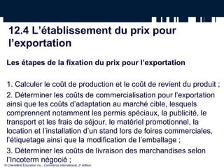 12.4 L’établissement du prix pour
  l’exportation
 Les étapes de la fixation du prix pour l’exportation

 1. Calculer le coût de production et le coût de revient du produit ;
 2. Déterminer les coûts de commercialisation pour l’exportation
 ainsi que les coûts d’adaptation au marché cible, lesquels
 comprennent notamment les permis spéciaux, la publicité, le
 transport et les frais de séjour, le matériel promotionnel, la
 location et l’installation d’un stand lors de foires commerciales,
 l’étiquetage ainsi que la modification de l’emballage ;
 3. Déterminer les coûts de livraison des marchandises selon
 l’Incoterm négocié ;
© Chenelère Éducation inc., Commerce international, 2e édition.
 