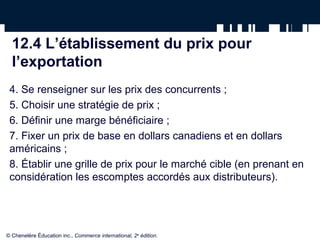 12.4 L’établissement du prix pour
  l’exportation
 4. Se renseigner sur les prix des concurrents ;
 5. Choisir une stratégie de prix ;
 6. Définir une marge bénéficiaire ;
 7. Fixer un prix de base en dollars canadiens et en dollars
 américains ;
 8. Établir une grille de prix pour le marché cible (en prenant en
 considération les escomptes accordés aux distributeurs).




© Chenelère Éducation inc., Commerce international, 2e édition.
 