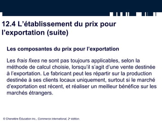 12.4 L’établissement du prix pour
l’exportation (suite)

  Les composantes du prix pour l’exportation

  Les frais fixes ne sont pas toujours applicables, selon la
  méthode de calcul choisie, lorsqu’il s’agit d’une vente destinée
  à l’exportation. Le fabricant peut les répartir sur la production
  destinée à ses clients locaux uniquement, surtout si le marché
  d’exportation est récent, et réaliser un meilleur bénéfice sur les
  marchés étrangers.



© Chenelère Éducation inc., Commerce international, 2e édition.
 