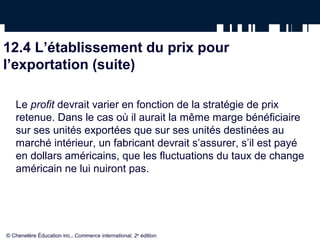 12.4 L’établissement du prix pour
l’exportation (suite)

   Le profit devrait varier en fonction de la stratégie de prix
   retenue. Dans le cas où il aurait la même marge bénéficiaire
   sur ses unités exportées que sur ses unités destinées au
   marché intérieur, un fabricant devrait s’assurer, s’il est payé
   en dollars américains, que les fluctuations du taux de change
   américain ne lui nuiront pas.




© Chenelère Éducation inc., Commerce international, 2e édition.
 