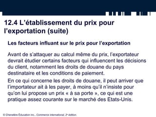 12.4 L’établissement du prix pour
l’exportation (suite)
   Les facteurs influant sur le prix pour l’exportation

   Avant de s’attaquer au calcul même du prix, l’exportateur
   devrait étudier certains facteurs qui influencent les décisions
   du client, notamment les droits de douane du pays
   destinataire et les conditions de paiement.
   En ce qui concerne les droits de douane, il peut arriver que
   l’importateur ait à les payer, à moins qu’il n’insiste pour
   qu’on lui propose un prix « à sa porte », ce qui est une
   pratique assez courante sur le marché des Etats-Unis.

© Chenelère Éducation inc., Commerce international, 2e édition.
 