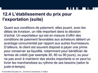 12.4 L’établissement du prix pour
l’exportation (suite)
  Quant aux conditions de paiement, elles jouent, avec les
  délais de livraison, un rôle important dans la décision
  d’achat. Un exportateur qui est en mesure d’offrir des
  conditions de paiement favorables aux acheteurs détient un
  avantage concurrentiel par rapport aux autres fournisseurs.
  D’ailleurs, le client est souvent disposé à payer une prime
  pour conserver sa liquidité, notamment pour bénéficier de
  termes de crédit (par exemple 30, 60 ou 90 jours), ou pour
  ne pas avoir à maintenir des stocks importants si on peut lui
  livrer les marchandises au rythme de ses besoins (selon le
  juste-à-temps).
© Chenelère Éducation inc., Commerce international, 2e édition.
 