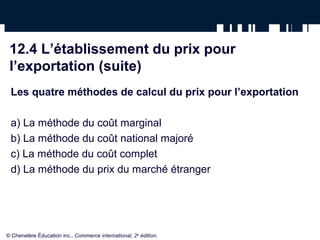 12.4 L’établissement du prix pour
 l’exportation (suite)
 Les quatre méthodes de calcul du prix pour l’exportation

 a) La méthode du coût marginal
 b) La méthode du coût national majoré
 c) La méthode du coût complet
 d) La méthode du prix du marché étranger




© Chenelère Éducation inc., Commerce international, 2e édition.
 
