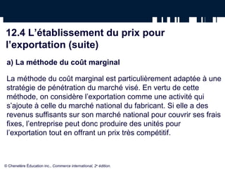 12.4 L’établissement du prix pour
l’exportation (suite)
 a) La méthode du coût marginal

 La méthode du coût marginal est particulièrement adaptée à une
 stratégie de pénétration du marché visé. En vertu de cette
 méthode, on considère l’exportation comme une activité qui
 s’ajoute à celle du marché national du fabricant. Si elle a des
 revenus suffisants sur son marché national pour couvrir ses frais
 fixes, l’entreprise peut donc produire des unités pour
 l’exportation tout en offrant un prix très compétitif.



© Chenelère Éducation inc., Commerce international, 2e édition.
 