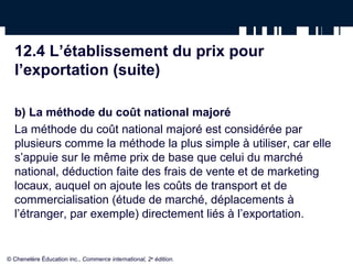 12.4 L’établissement du prix pour
  l’exportation (suite)

  b) La méthode du coût national majoré
  La méthode du coût national majoré est considérée par
  plusieurs comme la méthode la plus simple à utiliser, car elle
  s’appuie sur le même prix de base que celui du marché
  national, déduction faite des frais de vente et de marketing
  locaux, auquel on ajoute les coûts de transport et de
  commercialisation (étude de marché, déplacements à
  l’étranger, par exemple) directement liés à l’exportation.


© Chenelère Éducation inc., Commerce international, 2e édition.
 