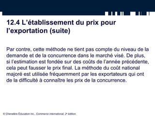 12.4 L’établissement du prix pour
  l’exportation (suite)

  Par contre, cette méthode ne tient pas compte du niveau de la
  demande et de la concurrence dans le marché visé. De plus,
  si l’estimation est fondée sur des coûts de l’année précédente,
  cela peut fausser le prix final. La méthode du coût national
  majoré est utilisée fréquemment par les exportateurs qui ont
  de la difficulté à connaître les prix de la concurrence.




© Chenelère Éducation inc., Commerce international, 2e édition.
 