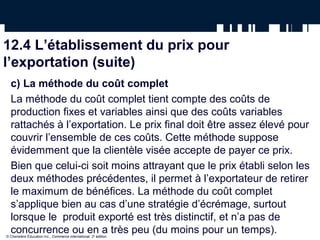 La méthode du coût complet, utilisée dans le calcul du prix pour l’exportation
   avec l’Incoterm CAF (coût, assurance et fret), en dollars canadiens

12.4 L’établissement du prix pour
l’exportation (suite)
  c) La méthode du coût complet
  La méthode du coût complet tient compte des coûts de
  production fixes et variables ainsi que des coûts variables
  rattachés à l’exportation. Le prix final doit être assez élevé pour
  couvrir l’ensemble de ces coûts. Cette méthode suppose
  évidemment que la clientèle visée accepte de payer ce prix.
  Bien que celui-ci soit moins attrayant que le prix établi selon les
  deux méthodes précédentes, il permet à l’exportateur de retirer
  le maximum de bénéfices. La méthode du coût complet
  s’applique bien au cas d’une stratégie d’écrémage, surtout
  lorsque le produit exporté est très distinctif, et n’a pas de
  concurrence ou en a très peu (du moins pour un temps).
© Chenelère Éducation inc., Commerce international, 2e édition.
 