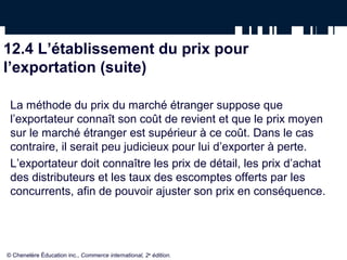 12.4 L’établissement du prix pour
l’exportation (suite)

 La méthode du prix du marché étranger suppose que
 l’exportateur connaît son coût de revient et que le prix moyen
 sur le marché étranger est supérieur à ce coût. Dans le cas
 contraire, il serait peu judicieux pour lui d’exporter à perte.
 L’exportateur doit connaître les prix de détail, les prix d’achat
 des distributeurs et les taux des escomptes offerts par les
 concurrents, afin de pouvoir ajuster son prix en conséquence.




© Chenelère Éducation inc., Commerce international, 2e édition.
 