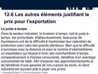 12.6 Les autres éléments justifiant le
  prix pour l’exportation
Le juste-à-temps
Dans le secteur industriel, la livraison à temps, soit le juste-à-
temps, est primordiale. Malheureusement, beaucoup de
fournisseurs ont de la difficulté à harmoniser leur calendrier de
production avec celui des grands décideurs. Bien que la difficulté
s’accroisse avec la distance et avec le nombre d’intermédiaires,
un exportateur qui réussit à livrer ses marchandises à temps,
comparativement à d’autres concurrents, bénéficie d’un avantage
concurrentiel de taille. Afin d’assurer ses approvisionnements et
de bénéficier d’une garantie de non-rupture de stock, le client
industriel est souvent prêt à payer une prime.
© Chenelère Éducation inc., Commerce international, 2e édition.
 