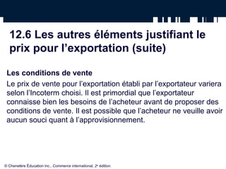 12.6 Les autres éléments justifiant le
  prix pour l’exportation (suite)

 Les conditions de vente
 Le prix de vente pour l’exportation établi par l’exportateur variera
 selon l’Incoterm choisi. Il est primordial que l’exportateur
 connaisse bien les besoins de l’acheteur avant de proposer des
 conditions de vente. Il est possible que l’acheteur ne veuille avoir
 aucun souci quant à l’approvisionnement.




© Chenelère Éducation inc., Commerce international, 2e édition.
 