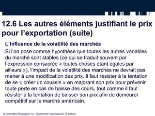 12.6 Les autres éléments justifiant le prix
pour l’exportation (suite)
 L’influence de la volatilité des marchés
 Si l’on pose comme hypothèse que toutes les autres variables
 du marché sont stables (ce qui se traduit souvent par
 l’expression consacrée « toutes choses étant égales par
 ailleurs »), l’impact de la volatilité des marchés ne devrait pas
 mener à une modification des prix. Il faut résister à la tentation
 de se « créer un coussin » en majorant son prix pour prévenir
 toute perte en cas de baisse des cours, tout comme il faut
 résister à la tentation de baisser son prix afin de demeurer
 compétitif sur le marché américain.

© Chenelère Éducation inc., Commerce international, 2e édition.
 
