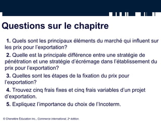Questions sur le chapitre
  1. Quels sont les principaux éléments du marché qui influent sur
 les prix pour l’exportation?
  2. Quelle est la principale différence entre une stratégie de
 pénétration et une stratégie d’écrémage dans l’établissement du
 prix pour l’exportation?
  3. Quelles sont les étapes de la fixation du prix pour
 l’exportation?
  4. Trouvez cinq frais fixes et cinq frais variables d’un projet
 d’exportation.
  5. Expliquez l’importance du choix de l’Incoterm.

© Chenelère Éducation inc., Commerce international, 2e édition.
 