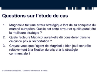 Questions sur l’étude de cas
 1.       Magricol a fait une erreur stratégique lors de sa conquête du
          marché européen. Quelle est cette erreur et quelle aurait été
          la meilleure stratégie ?
 2.       Quels facteurs Magricol aurait-elle dû considérer dans le
          calcul du prix à l’exportation ?
 3.       Croyez-vous que l’agent de Magricol a bien joué son rôle
          relativement à la fixation du prix et à la stratégie
          commerciale ?




© Chenelère Éducation inc., Commerce international, 2e édition.
 