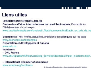 Liens utiles
LES SITES INCONTOURNABLES
Centre des affaires internationales de Laval Technopole, Fascicule sur
l’établissement du prix export
www.lavaltechnopole.com/cms/web_files/documents/list/Etablir_un_prix_de_ve

Economist (The), Profils, actualités, prévisions et statistiques sur les pays
www.economist.com/countries
Exportation et développement Canada
www.edc.ca
Incoterms
– DHL France
www.dhl.fr/publish/fr/fr/services/exp_services/tdd/impex/impex_incoterms.high.h

– International Chamber of commerce
www.iccwbo.org/incoterms
                                    © Chenelère Éducation inc., Commerce international, 2e édition.
 