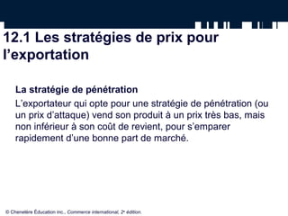 12.1 Les stratégies de prix pour
l’exportation

    La stratégie de pénétration
    L’exportateur qui opte pour une stratégie de pénétration (ou
    un prix d’attaque) vend son produit à un prix très bas, mais
    non inférieur à son coût de revient, pour s’emparer
    rapidement d’une bonne part de marché.




© Chenelère Éducation inc., Commerce international, 2e édition.
 