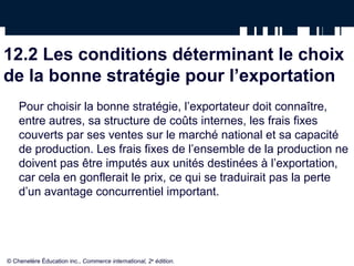 12.2 Les conditions déterminant le choix
de la bonne stratégie pour l’exportation
    Pour choisir la bonne stratégie, l’exportateur doit connaître,
    entre autres, sa structure de coûts internes, les frais fixes
    couverts par ses ventes sur le marché national et sa capacité
    de production. Les frais fixes de l’ensemble de la production ne
    doivent pas être imputés aux unités destinées à l’exportation,
    car cela en gonflerait le prix, ce qui se traduirait pas la perte
    d’un avantage concurrentiel important.




© Chenelère Éducation inc., Commerce international, 2e édition.
 