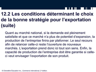 12.2 Les conditions déterminant le choix
de la bonne stratégie pour l’exportation
(suite)
    Quant au marché national, si la demande est pleinement
    satisfaite et que ce marché n’a plus de potentiel d’expansion, la
    production de l’entreprise finira par plafonner. Le seul recours
    afin de relancer celle-ci reste l’ouverture de nouveaux
    marchés. L’exportation prend donc ici tout son sens. Enfin, la
    capacité de production de l’entreprise doit être garantie si celle-
    ci veut envisager l’exportation de son produit.



© Chenelère Éducation inc., Commerce international, 2e édition.
 