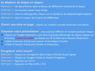 Se déplacer de diapos en diapos :
Méthode 1 : les deux flèches dans la barres de défilement vertical de la diapos
Méthode 2 : les touches clavier haut et bas
Méthode 3 : dans le volet gauche, cliquez sur la miniature du diapos(l’onglet diapos)
Méthode 4 : tirer le curseur de la barre de défilement
Choisir une mise en page : cliquez sur création ensuite choisissez une thème
Visionner votre présentation : vous pouvez l’afficher en suivant quelques étapes
 Cliquez sur l’onglet Diaporama puis dans le groupe démarrage du diapos cliquez sur
le bouton A partir du début ou cliquez sur F5 ou bien sur le bouton Diaporama
 Utilisez le bouton Entrée pour passer d’une diapos à l’autre
 Utilisez le bouton Echap pour fermer le Diaporama
Enregistrer votre travail :
Méthode 1 : Cliquez sur enregistrer dans la barre d’outils Accès rapide
Méthode 2 : Cliquez sur l’onglet Fichier et choisir Enregistrer
Méthode 3 : Appuyez sur Ctrl+S
Méthode 4 : Appuyez sur Maj (shift) + F12
 