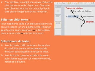  Pour déplacer un objet vous devez d’abord le
sélectionner ensuite cliquez sur n’importe
quel place surtout pas sur une poigné puis
faire glisser l’objet et relâchez le bouton.
Editer un objet texte :
Pour modifier la taille d’un objet sélectionnez le
ensuite cliquez sur une poignée avec le bouton
gauche de la souris enfoncée le faire glisser
dans le sens voulu relâchez le bouton.
Sélectionner du texte :
 Avec le clavier : MAJ enfoncé + les touches
du pavé directionnel correspondent à la
direction dans laquelle se trouve le texte.
 Avec la souris : pointez au début du texte
puis cliquez et glisser sur le texte concerné,
Relâchez le bouton.
poignées
Poignée de rotation
 