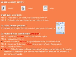 Couper, copier, coller :
couper copier coller
Dupliquer un objet :
Mét 1 : sélectionnez un objet puis appuyez sur Ctrl+D
Mét 2 : Ctrl enfoncée puis cliquez sur un objet et le tirer
Le volet presse-papiers :
En cliquant sur l’onglet Accueil on voie à gauche de la bande ça
La merveilleuse commande Annuler :
Mét 1 : cliquez sur Annuler dans la barre Accès rapide
Mét 2 : appuyez sur Ctrl+Z
 Ya aussi le bouton Refaire : il signifie l’annulation d’une annulation
Mét 1 : cliquez sur le bouton Refaire dans la barre d’outils Accès rapide
Mét 2 : cliquez sur Ctrl+Y
ѫ Note : Si la dernière action effectuée n’est pas une annulation, le bouton
Refaire est remplacé par un bouton Répéter qui exécute de nouveau la
dernière commande.
 