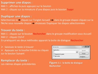 Supprimer une diapos :
Mét 1 : affichez-la puis appuyez sur le bouton
Mét 2 : cliquez sur la miniature d’une diapos puis le bouton Suppr
Dupliquer une diapos :
Sélectionnez-la cliquez sur l’onglet Accueil dans le groupe diapos cliquez sur la
flèche sous nouvelle diapos choisissez Dupliquer les diapos sélectionnées
Trouver du texte :
Mét 1 : cliquez sur le bouton Rechercher dans le groupe modification sous Accueil
Mét 2 : cliquez Ctrl+F
En pratiquant ses deux méthodes apparait la boite de dialogue Rechercher
 Saisissez le texte à trouver
 Appuyez sur la touche Entrée ou cliquez
sur le bouton Suivant
Remplacer du texte :
Les mêmes étapes précédentes Figure 2.1 : la boite de dialogue
Rechercher
 
