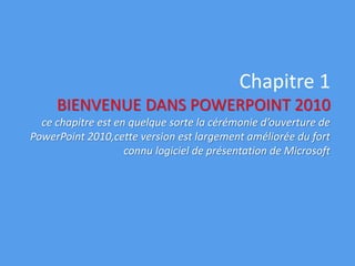 Chapitre 1
BIENVENUE DANS POWERPOINT 2010
ce chapitre est en quelque sorte la cérémonie d’ouverture de
PowerPoint 2010,cette version est largement améliorée du fort
connu logiciel de présentation de Microsoft
 